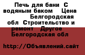 Печь для бани. С водяным баком. › Цена ­ 15 000 - Белгородская обл. Строительство и ремонт » Другое   . Белгородская обл.